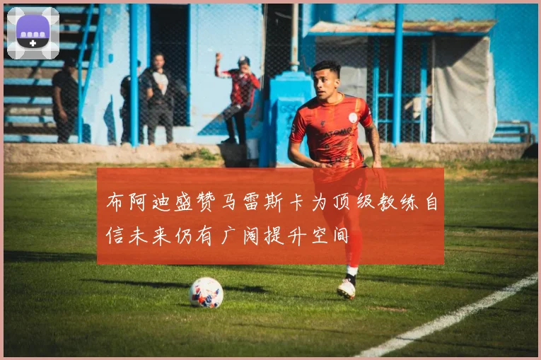 布阿迪盛赞马雷斯卡为顶级教练自信未来仍有广阔提升空间