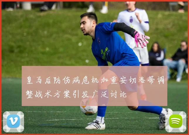皇马后防伤病危机加重安切洛蒂调整战术方案引发广泛讨论