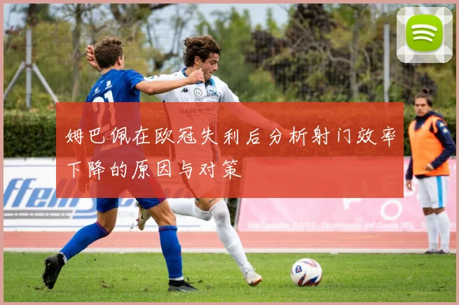 姆巴佩在欧冠失利后分析射门效率下降的原因与对策
