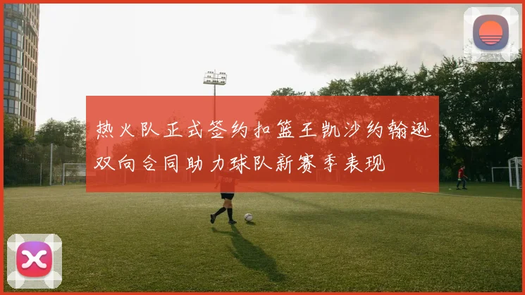 热火队正式签约扣篮王凯沙约翰逊双向合同助力球队新赛季表现