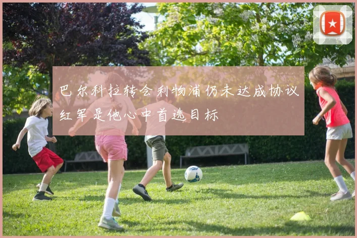 巴尔科拉转会利物浦仍未达成协议红军是他心中首选目标