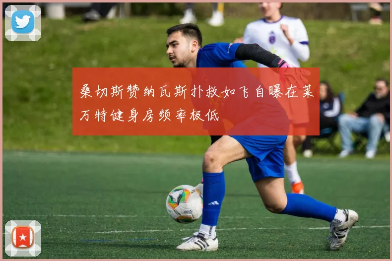 桑切斯赞纳瓦斯扑救如飞自曝在莱万特健身房频率极低