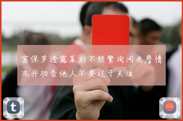 富保罗透露莱利不频繁询问老詹情况并劝告他人不要过于关注