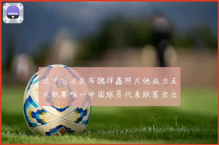 法甲官方发布魏祥鑫照片他成为五大联赛唯一中国球员代表欧塞尔出战